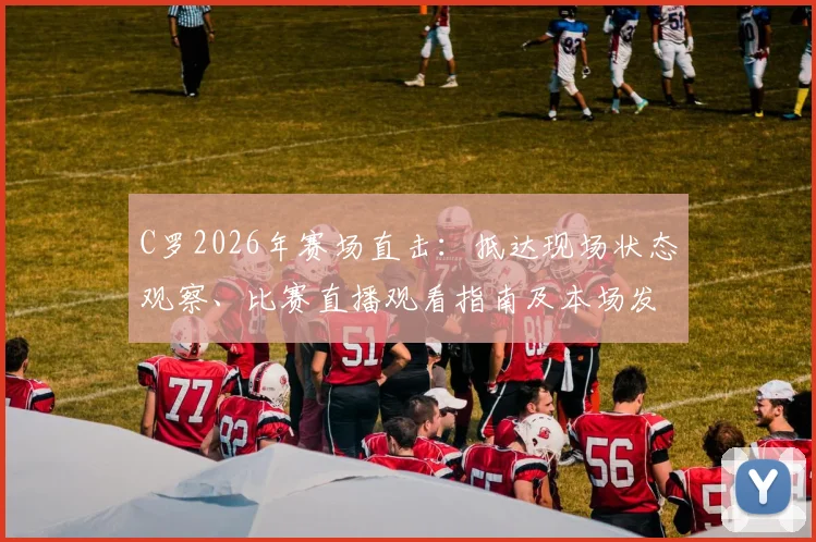 C罗2026年赛场直击:抵达现场状态观察、比赛直播观看指南及本场发挥前瞻