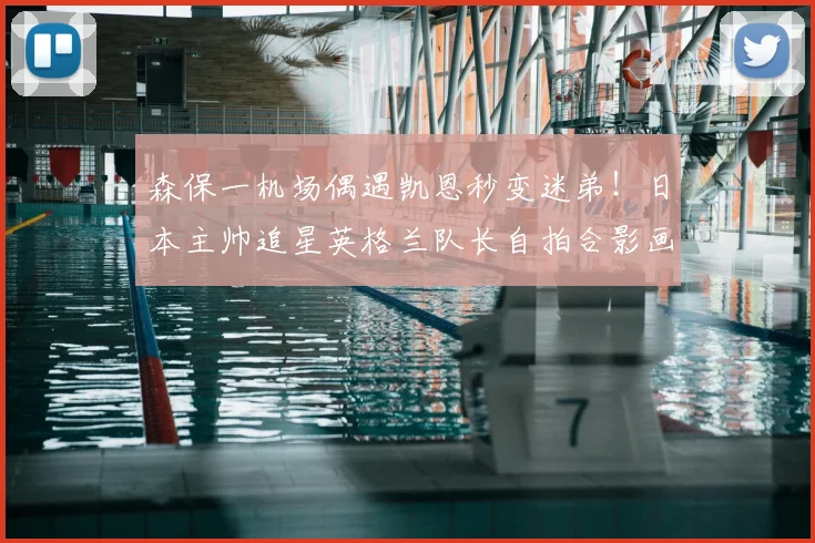 森保一机场偶遇凯恩秒变迷弟！日本主帅追星英格兰队长自拍合影画面曝光