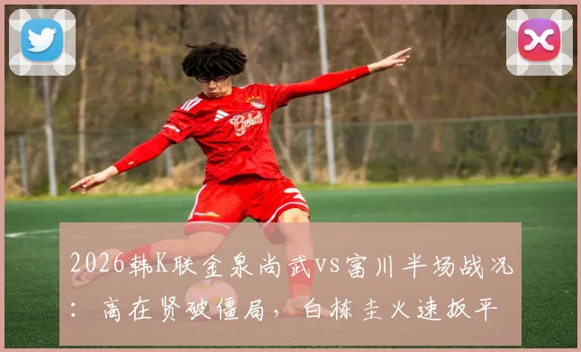 2026韩K联金泉尚武vs富川半场战况：高在贤破僵局，白栋圭火速扳平，1-1比分悬念留待下半场
