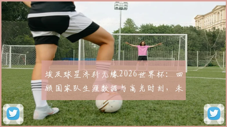 埃及球星济科无缘2026世界杯:回顾国家队生涯数据与高光时刻,未来动向引关注
