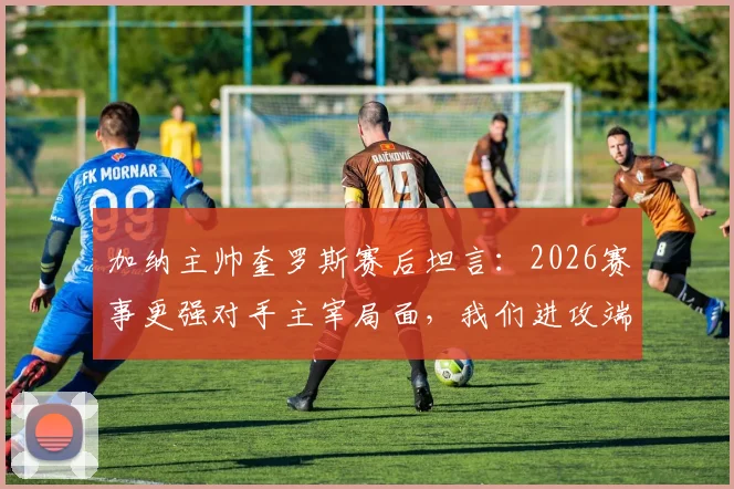 加纳主帅奎罗斯赛后坦言：2026赛事更强对手主宰局面，我们进攻端创造机会能力不足