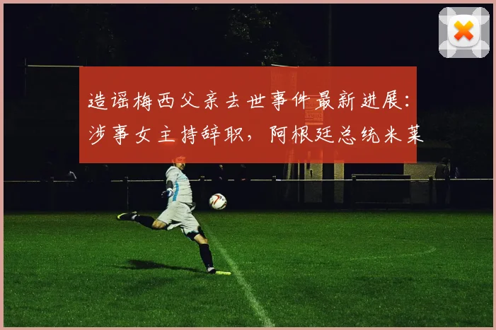 造谣梅西父亲去世事件最新进展：涉事女主持辞职，阿根廷总统米莱2026年公开怒斥其行为