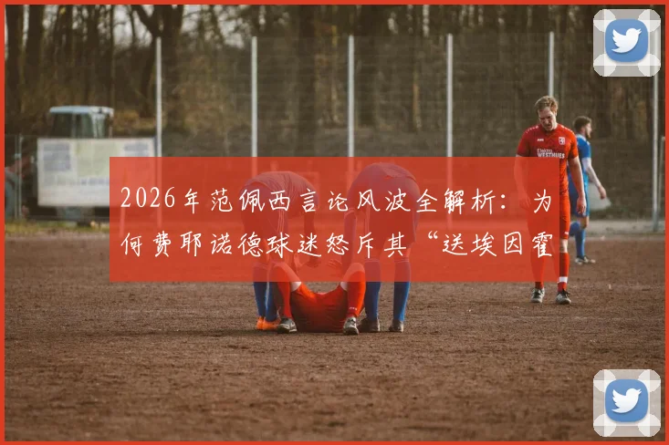 2026年范佩西言论风波全解析：为何费耶诺德球迷怒斥其“送埃因霍温夺冠”太丢人？