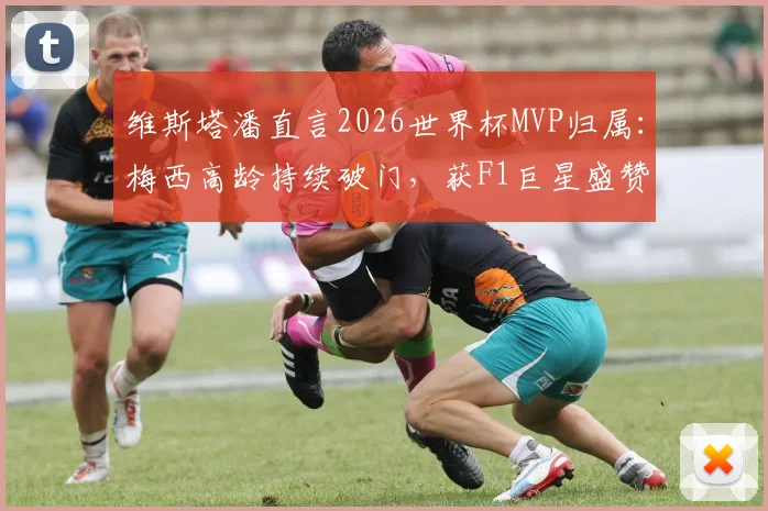 维斯塔潘直言2026世界杯MVP归属：梅西高龄持续破门，获F1巨星盛赞，体育跨界评价引热议