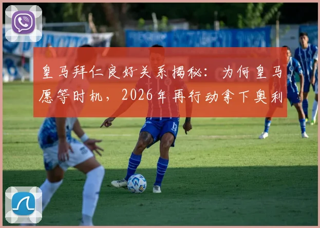 皇马拜仁良好关系揭秘：为何皇马愿等时机，2026年再行动拿下奥利塞？