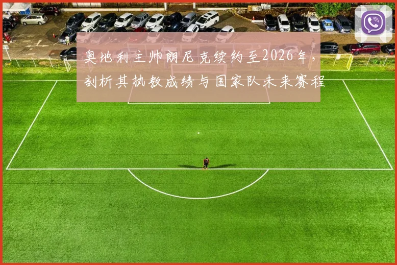 奥地利主帅朗尼克续约至2026年，剖析其执教成绩与国家队未来赛程目标，续约具体细节及深远意义解读