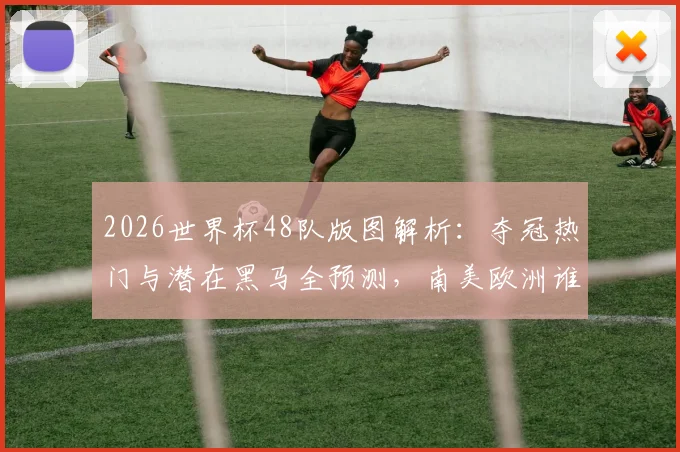 2026世界杯48队版图解析：夺冠热门与潜在黑马全预测，南美欧洲谁将问鼎？
