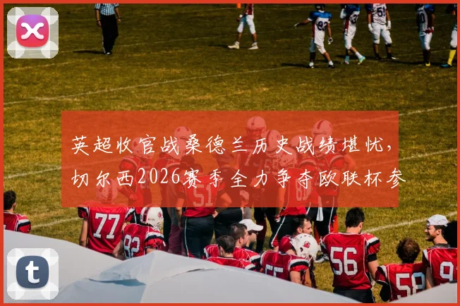 英超收官战桑德兰历史战绩堪忧，切尔西2026赛季全力争夺欧联杯参赛席位