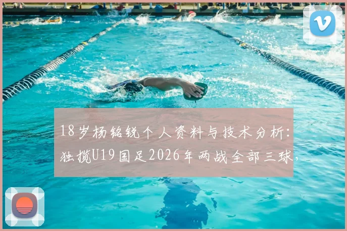 18岁杨铭锐个人资料与技术分析：独揽U19国足2026年两战全部三球，未来之星进球集锦与比赛解析
