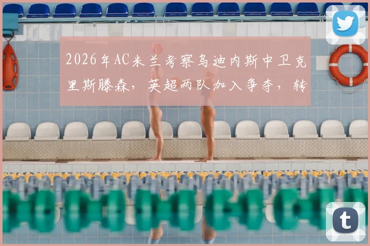 2026年AC米兰考察乌迪内斯中卫克里斯滕森，英超两队加入争夺，转会动态与球员实力解析