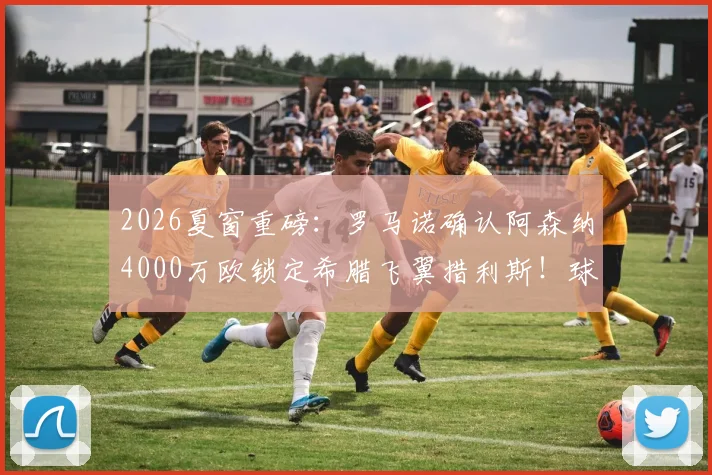 2026夏窗重磅：罗马诺确认阿森纳4000万欧锁定希腊飞翼措利斯！球迷热议：他是什么水平？技术特点全解析