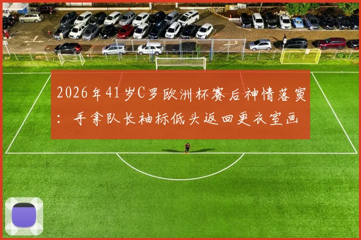 2026年41岁C罗欧洲杯赛后神情落寞：手拿队长袖标低头返回更衣室画面引热议，资深球迷解读背后真实原因