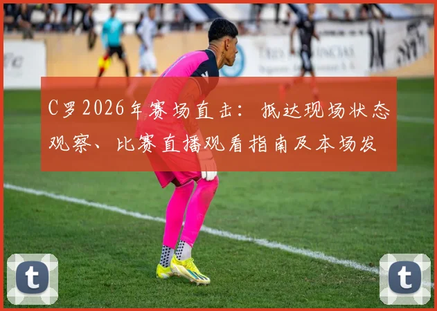 C罗2026年赛场直击：抵达现场状态观察、比赛直播观看指南及本场发挥前瞻