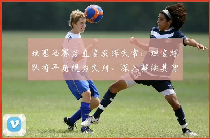坎塞洛赛后直言发挥失常，坦言球队将平局视为失利，深入解读其背后心态与影响